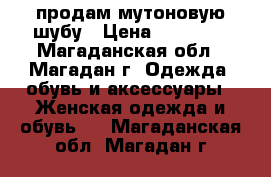 продам мутоновую шубу › Цена ­ 36 000 - Магаданская обл., Магадан г. Одежда, обувь и аксессуары » Женская одежда и обувь   . Магаданская обл.,Магадан г.